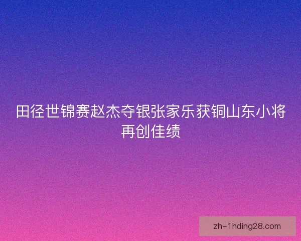 田径世锦赛赵杰夺银张家乐获铜山东小将再创佳绩 田径世锦赛赵杰夺银张家乐获铜山东小将再创佳绩