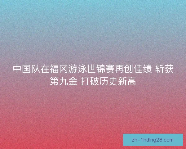 中国队在福冈游泳世锦赛再创佳绩 斩获第九金 打破历史新高 中国队在福冈游泳世锦赛再创佳绩 斩获第九金 打破历史新高