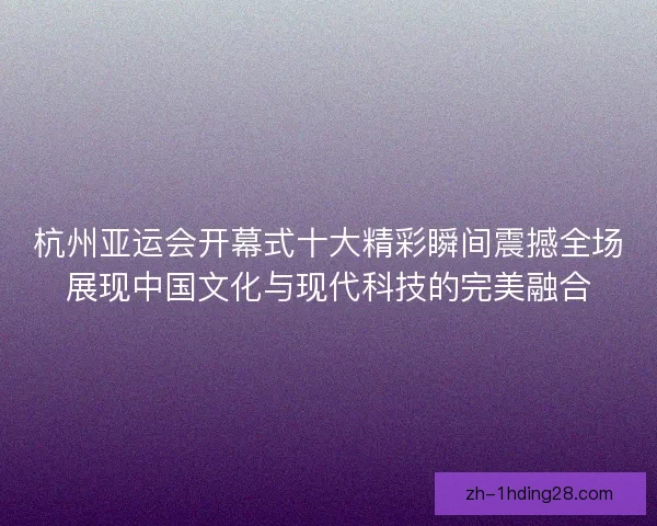 杭州亚运会开幕式十大精彩瞬间震撼全场展现中国文化与现代科技的完美融合 杭州亚运会开幕式十大精彩瞬间震撼全场展现中国文化与现代科技的完美融合