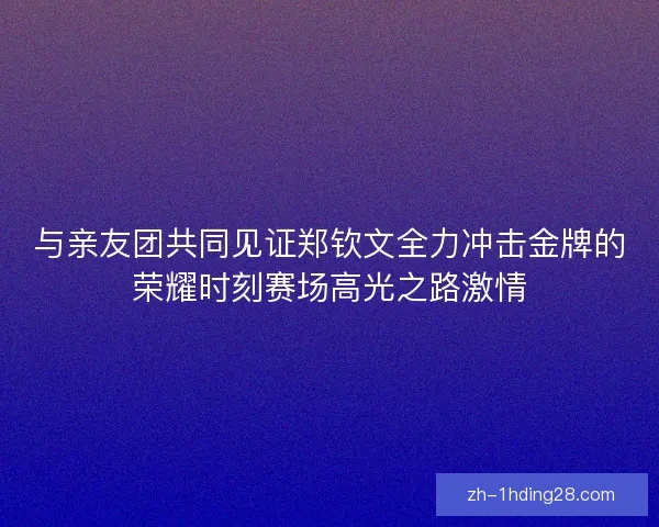 与亲友团共同见证郑钦文全力冲击金牌的荣耀时刻赛场高光之路激情