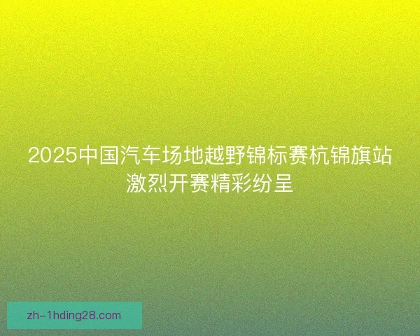 2025中国汽车场地越野锦标赛杭锦旗站激烈开赛精彩纷呈 2025中国汽车场地越野锦标赛杭锦旗站激烈开赛精彩纷呈