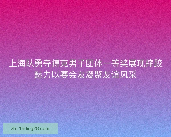 上海队勇夺搏克男子团体一等奖展现摔跤魅力以赛会友凝聚友谊风采 上海队勇夺搏克男子团体一等奖展现摔跤魅力以赛会友凝聚友谊风采