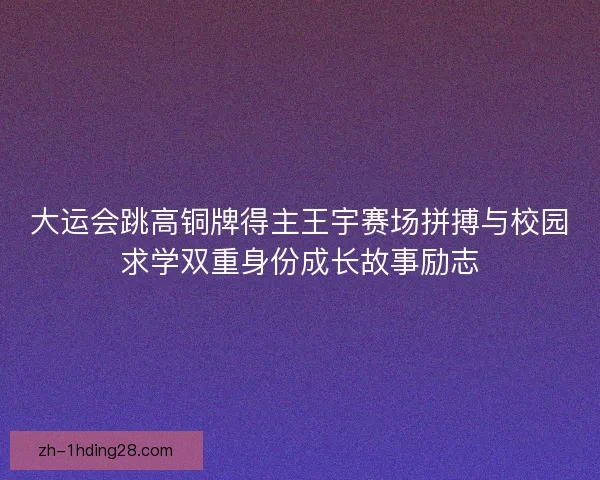 大运会跳高铜牌得主王宇赛场拼搏与校园求学双重身份成长故事励志 大运会跳高铜牌得主王宇赛场拼搏与校园求学双重身份成长故事励志