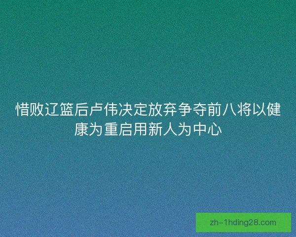 惜败辽篮后卢伟决定放弃争夺前八将以健康为重启用新人为中心 惜败辽篮后卢伟决定放弃争夺前八将以健康为重启用新人为中心