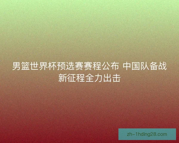 男篮世界杯预选赛赛程公布 中国队备战新征程全力出击 男篮世界杯预选赛赛程公布 中国队备战新征程全力出击