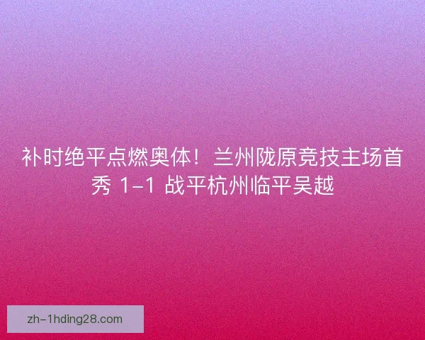 补时绝平点燃奥体！兰州陇原竞技主场首秀 1-1 战平杭州临平吴越