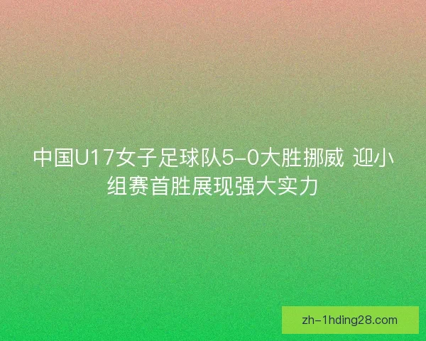 中国U17女子足球队5-0大胜挪威 迎小组赛首胜展现强大实力 中国U17女子足球队5-0大胜挪威 迎小组赛首胜展现强大实力