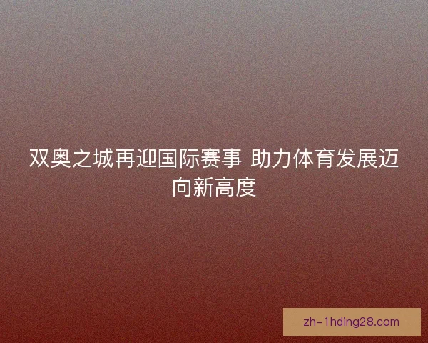 双奥之城再迎国际赛事 助力体育发展迈向新高度 双奥之城再迎国际赛事 助力体育发展迈向新高度