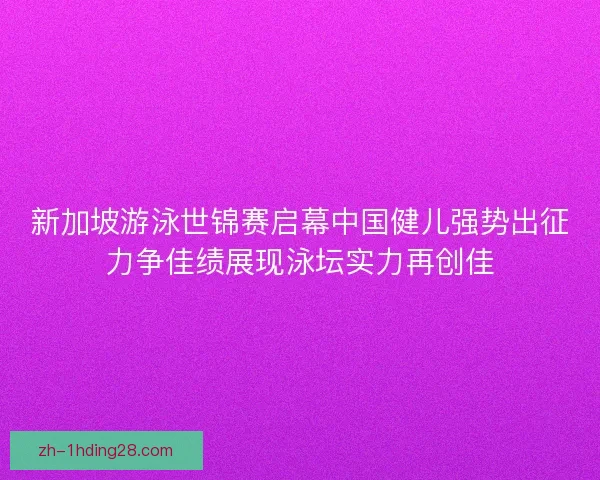 新加坡游泳世锦赛启幕中国健儿强势出征力争佳绩展现泳坛实力再创佳 新加坡游泳世锦赛启幕中国健儿强势出征力争佳绩展现泳坛实力再创佳