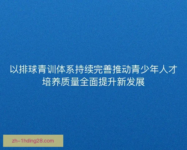 以排球青训体系持续完善推动青少年人才培养质量全面提升新发展