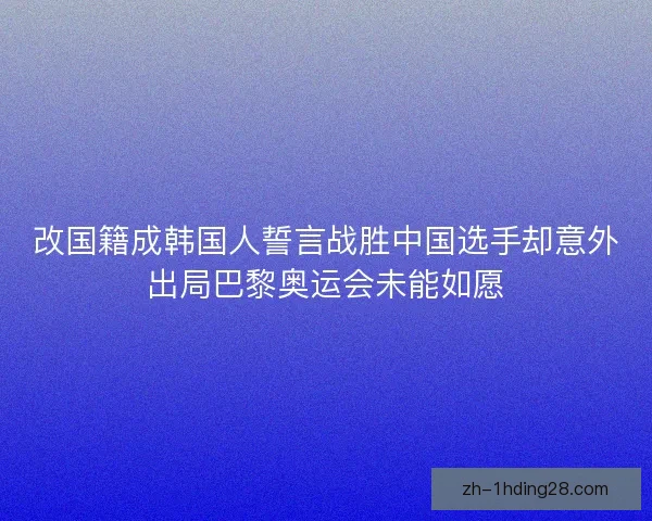 改国籍成韩国人誓言战胜中国选手却意外出局巴黎奥运会未能如愿